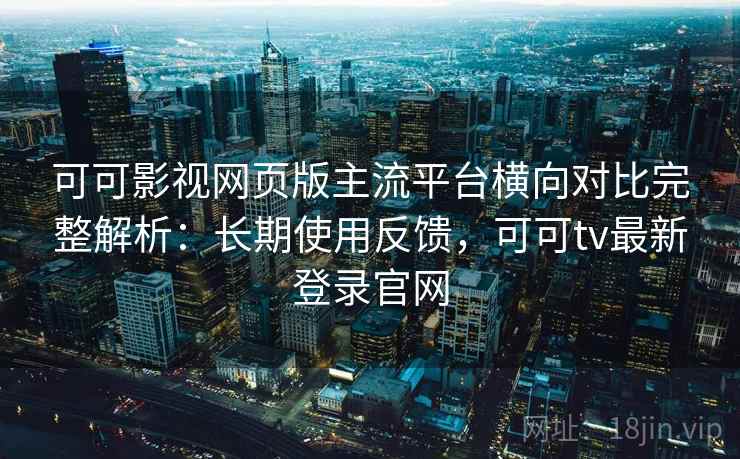 可可影视网页版主流平台横向对比完整解析：长期使用反馈，可可tv最新登录官网