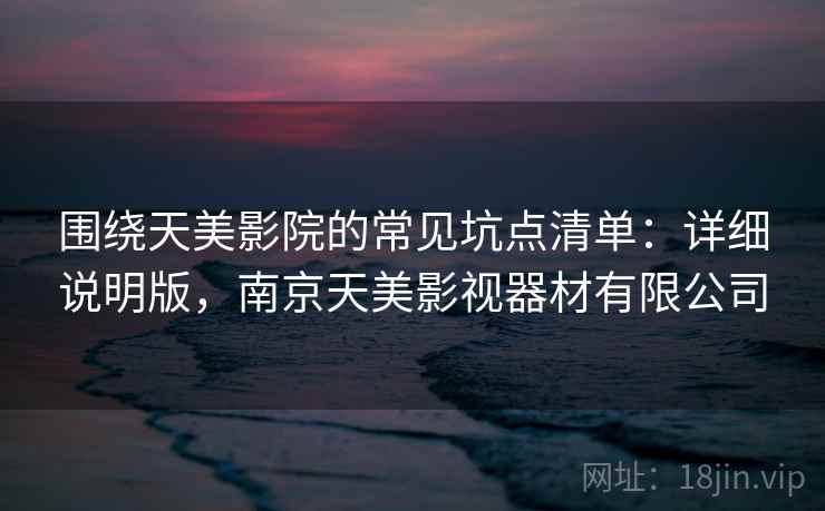 围绕天美影院的常见坑点清单:详细说明版,南京天美影视器材有限公司 围绕天美影院的常见坑点清单:详细说明版,南京天美影视器材有限公司
