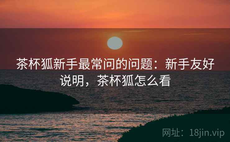 茶杯狐新手最常问的问题:新手友好说明,茶杯狐怎么看 茶杯狐新手最常问的问题:新手友好说明,茶杯狐怎么看