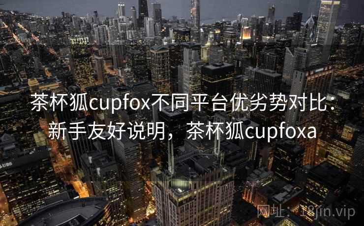 茶杯狐cupfox不同平台优劣势对比:新手友好说明,茶杯狐cupfoxa 茶杯狐cupfox不同平台优劣势对比:新手友好说明,茶杯狐cupfoxa