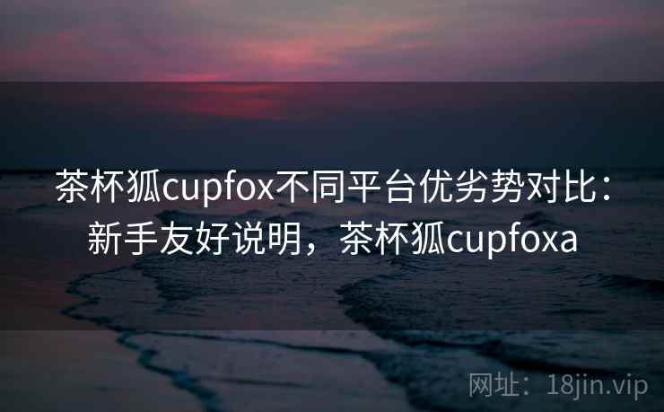 茶杯狐cupfox不同平台优劣势对比:新手友好说明,茶杯狐cupfoxa 茶杯狐cupfox不同平台优劣势对比:新手友好说明,茶杯狐cupfoxa