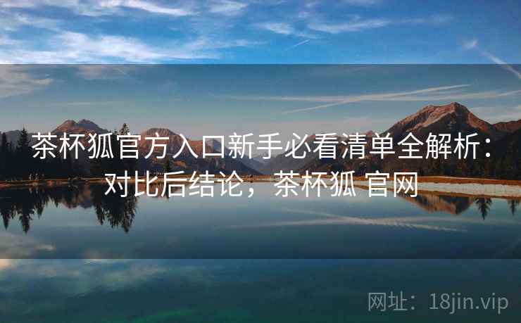 茶杯狐官方入口新手必看清单全解析：对比后结论，茶杯狐 官网