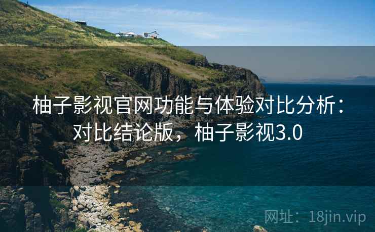 柚子影视官网功能与体验对比分析：对比结论版，柚子影视3.0
