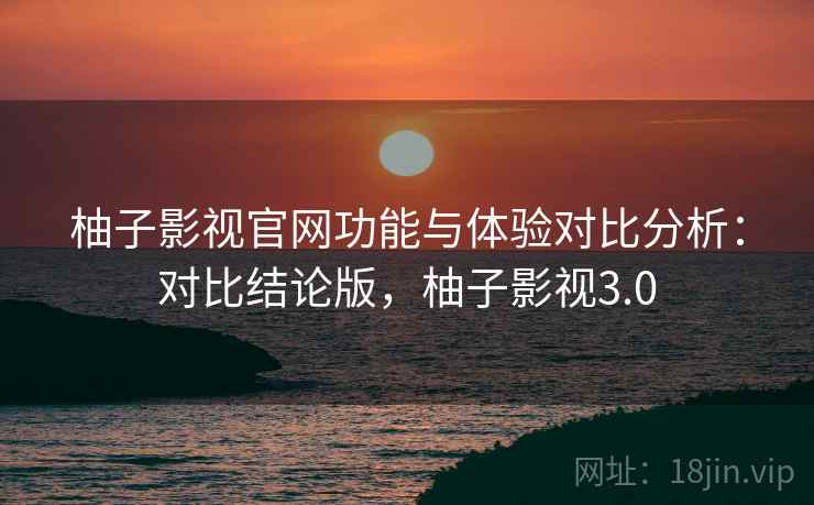 柚子影视官网功能与体验对比分析：对比结论版，柚子影视3.0