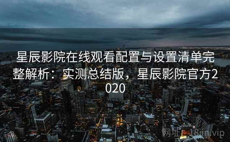 星辰影院在线观看配置与设置清单完整解析：实测总结版，星辰影院官方2020