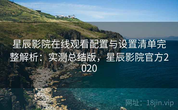 星辰影院在线观看配置与设置清单完整解析:实测总结版,星辰影院官方2020 星辰影院在线观看配置与设置清单完整解析:实测总结版,星辰影院官方2020