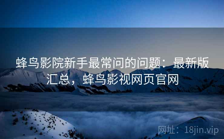 蜂鸟影院新手最常问的问题:最新版汇总,蜂鸟影视网页官网 蜂鸟影院新手最常问的问题:最新版汇总,蜂鸟影视网页官网
