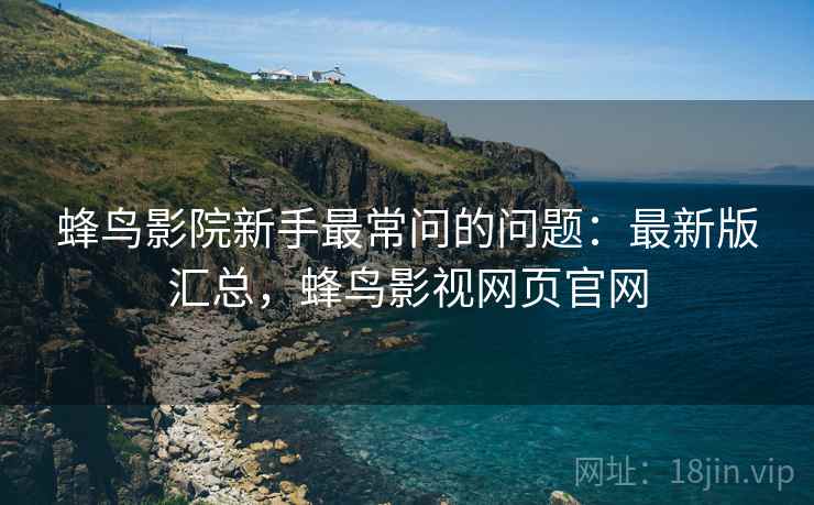 蜂鸟影院新手最常问的问题：最新版汇总，蜂鸟影视网页官网