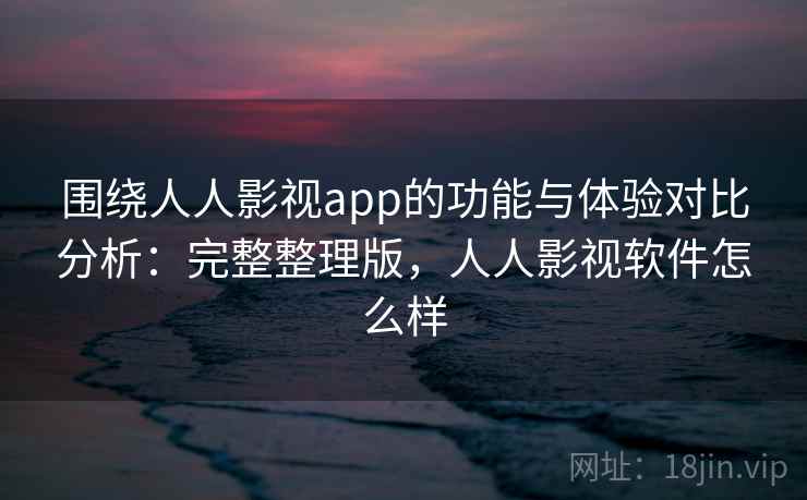 围绕人人影视app的功能与体验对比分析：完整整理版，人人影视软件怎么样