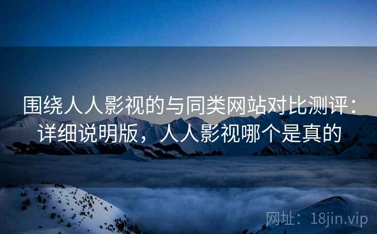 围绕人人影视的与同类网站对比测评：详细说明版，人人影视哪个是真的