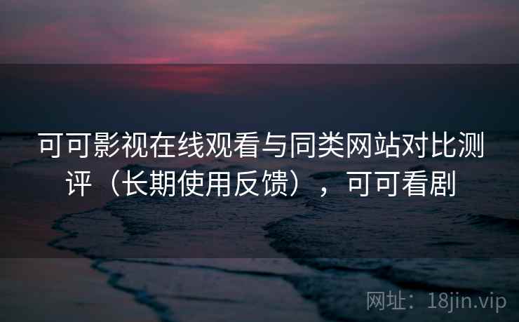 可可影视在线观看与同类网站对比测评（长期使用反馈），可可看剧