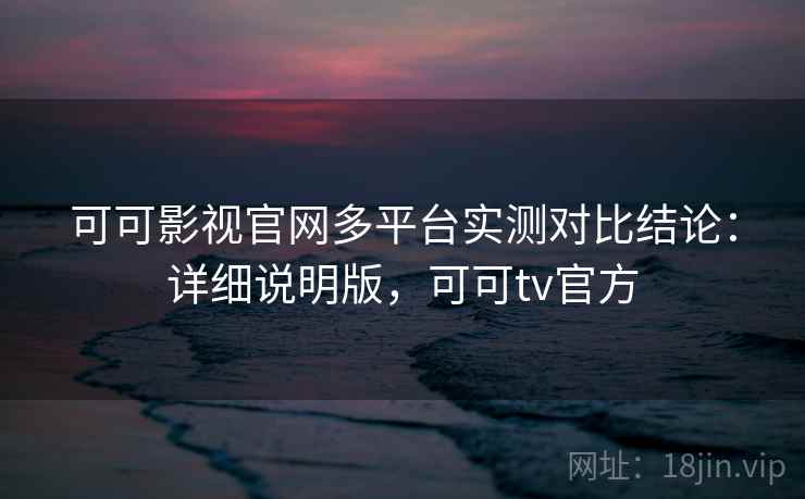 可可影视官网多平台实测对比结论：详细说明版，可可tv官方