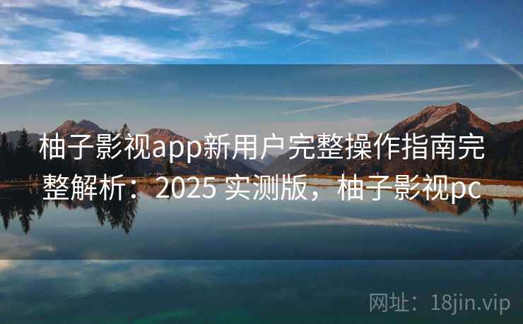 柚子影视app新用户完整操作指南完整解析：2025 实测版，柚子影视pc