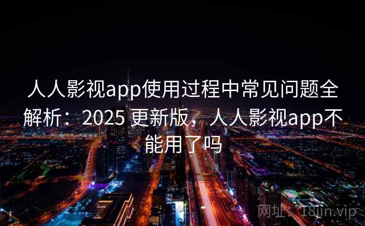 人人影视app使用过程中常见问题全解析：2025 更新版，人人影视app不能用了吗