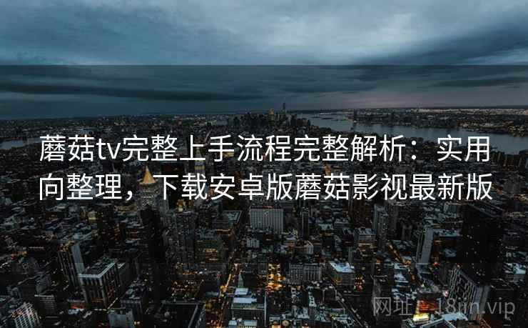 蘑菇tv完整上手流程完整解析：实用向整理，下载安卓版蘑菇影视最新版
