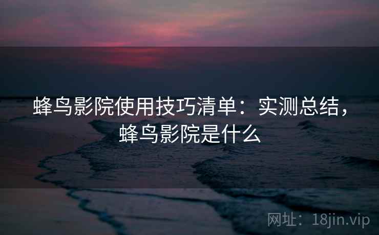 蜂鸟影院使用技巧清单：实测总结，蜂鸟影院是什么