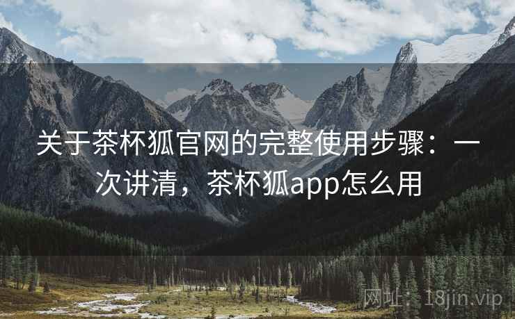 关于茶杯狐官网的完整使用步骤：一次讲清，茶杯狐app怎么用
