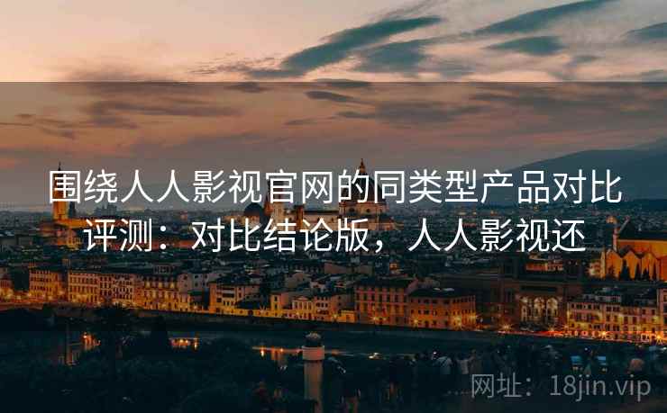 围绕人人影视官网的同类型产品对比评测：对比结论版，人人影视还
