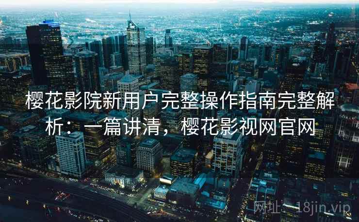 樱花影院新用户完整操作指南完整解析：一篇讲清，樱花影视网官网