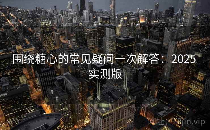 围绕糖心的常见疑问一次解答：2025 实测版