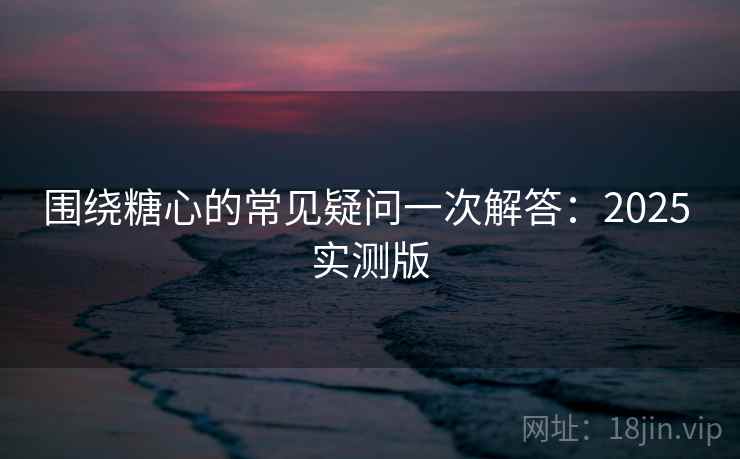 围绕糖心的常见疑问一次解答:2025 实测版 围绕糖心的常见疑问一次解答:2025 实测版