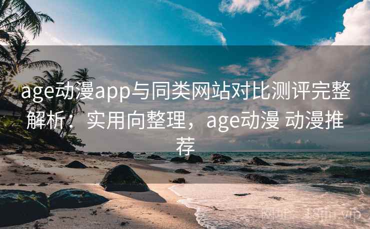 age动漫app与同类网站对比测评完整解析：实用向整理，age动漫 动漫推荐