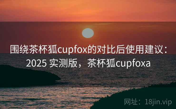 围绕茶杯狐cupfox的对比后使用建议:2025 实测版,茶杯狐cupfoxa 围绕茶杯狐cupfox的对比后使用建议:2025 实测版,茶杯狐cupfoxa