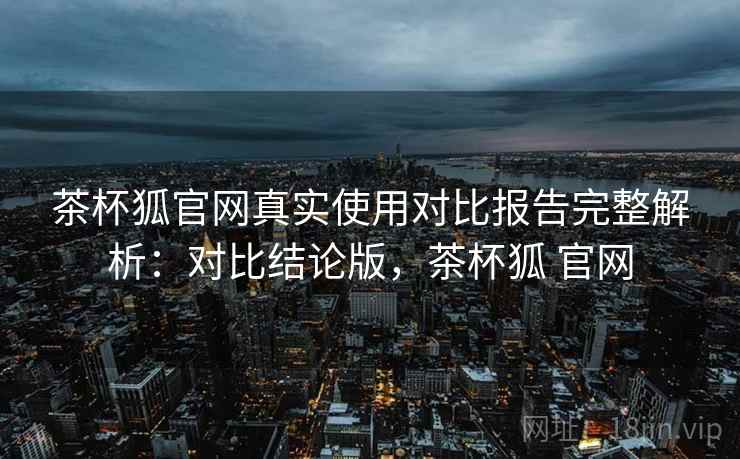 茶杯狐官网真实使用对比报告完整解析：对比结论版，茶杯狐 官网