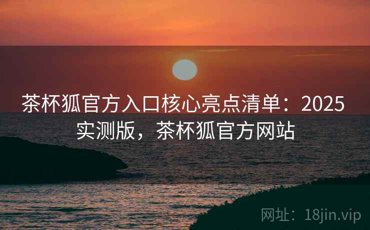 茶杯狐官方入口核心亮点清单：2025 实测版，茶杯狐官方网站