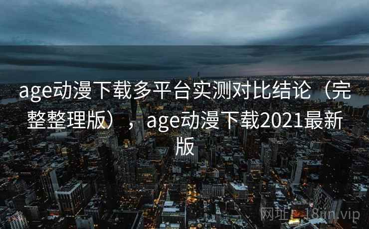 age动漫下载多平台实测对比结论（完整整理版），age动漫下载2021最新版