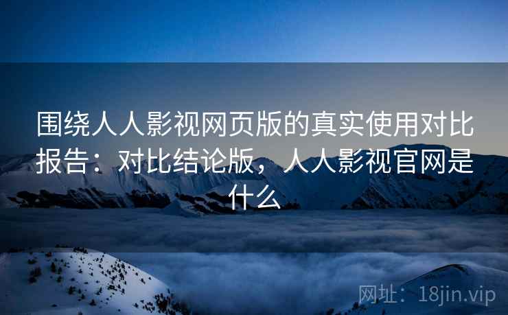 围绕人人影视网页版的真实使用对比报告：对比结论版，人人影视官网是什么