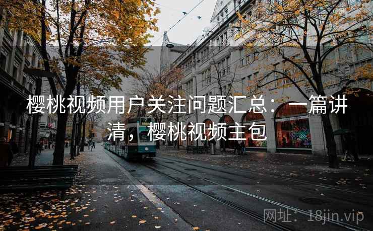 樱桃视频用户关注问题汇总：一篇讲清，樱桃视频主包