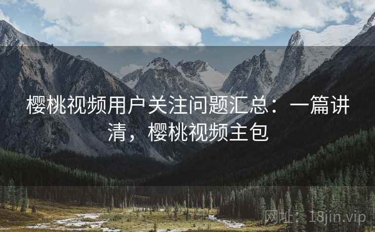 樱桃视频用户关注问题汇总：一篇讲清，樱桃视频主包