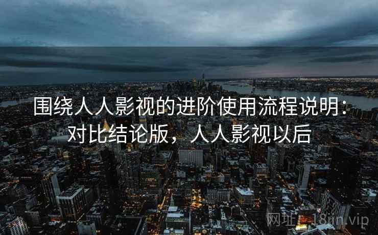 围绕人人影视的进阶使用流程说明：对比结论版，人人影视以后