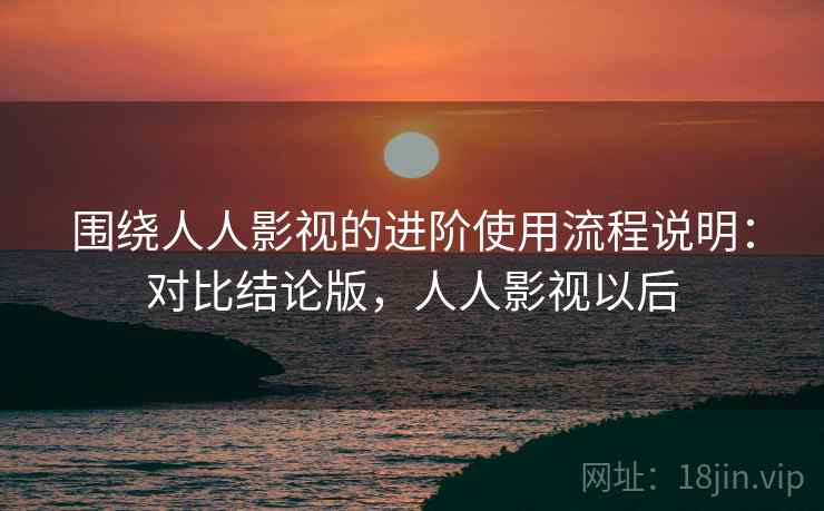 围绕人人影视的进阶使用流程说明：对比结论版，人人影视以后