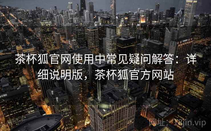 茶杯狐官网使用中常见疑问解答：详细说明版，茶杯狐官方网站
