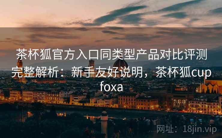 茶杯狐官方入口同类型产品对比评测完整解析：新手友好说明，茶杯狐cupfoxa