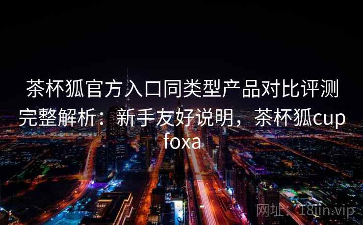 茶杯狐官方入口同类型产品对比评测完整解析：新手友好说明，茶杯狐cupfoxa