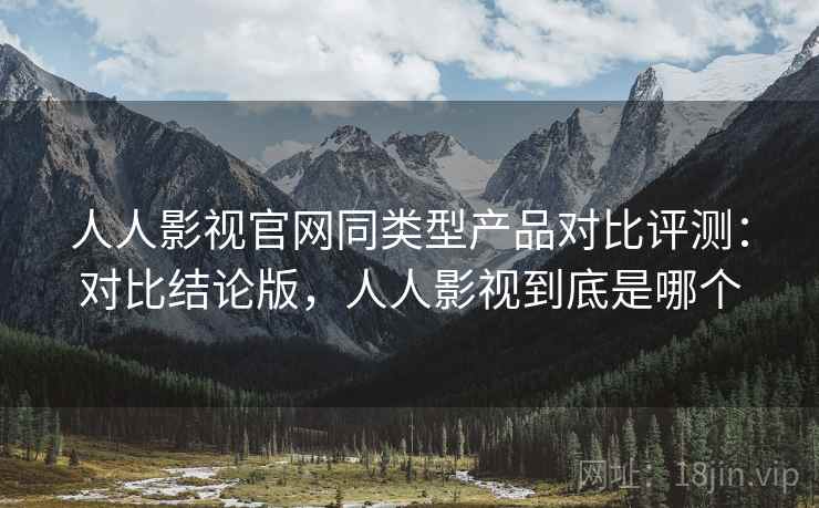人人影视官网同类型产品对比评测：对比结论版，人人影视到底是哪个