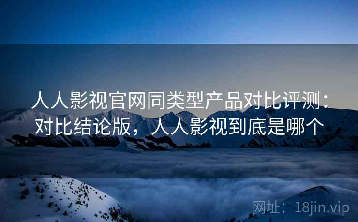 人人影视官网同类型产品对比评测：对比结论版，人人影视到底是哪个