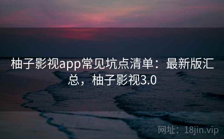 柚子影视app常见坑点清单：最新版汇总，柚子影视3.0
