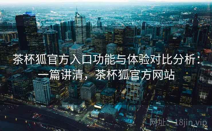 茶杯狐官方入口功能与体验对比分析：一篇讲清，茶杯狐官方网站