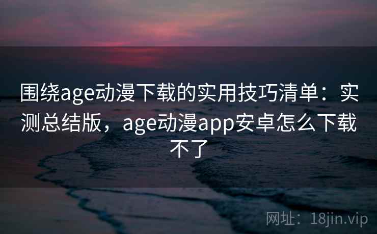 围绕age动漫下载的实用技巧清单：实测总结版，age动漫app安卓怎么下载不了