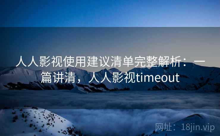 人人影视使用建议清单完整解析：一篇讲清，人人影视timeout