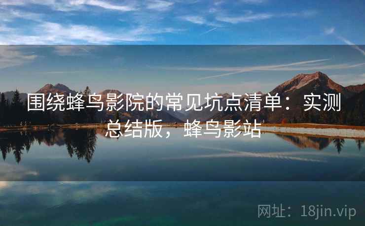 围绕蜂鸟影院的常见坑点清单：实测总结版，蜂鸟影站