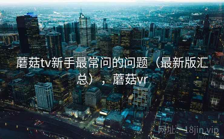 蘑菇tv新手最常问的问题（最新版汇总），蘑菇vr