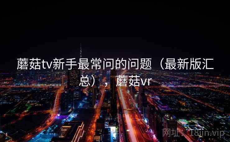 蘑菇tv新手最常问的问题（最新版汇总），蘑菇vr