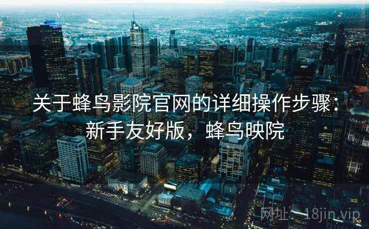 关于蜂鸟影院官网的详细操作步骤：新手友好版，蜂鸟映院
