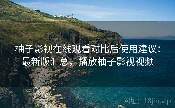 柚子影视在线观看对比后使用建议：最新版汇总，播放柚子影视视频