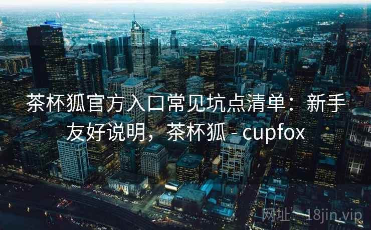 茶杯狐官方入口常见坑点清单:新手友好说明,茶杯狐 - cupfox 茶杯狐官方入口常见坑点清单:新手友好说明,茶杯狐 - cupfox